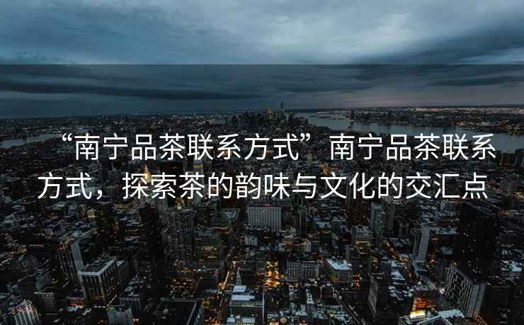“南寧品茶聯(lián)系方式”南寧品茶聯(lián)系方式，探索茶的韻味與文化的交匯點(diǎn)