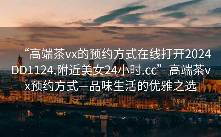“高端茶vx的預約方式在線(xiàn)打開(kāi)2024DD1124.附近美女24小時(shí).cc”高端茶vx預約方式—品味生活的優(yōu)雅之選