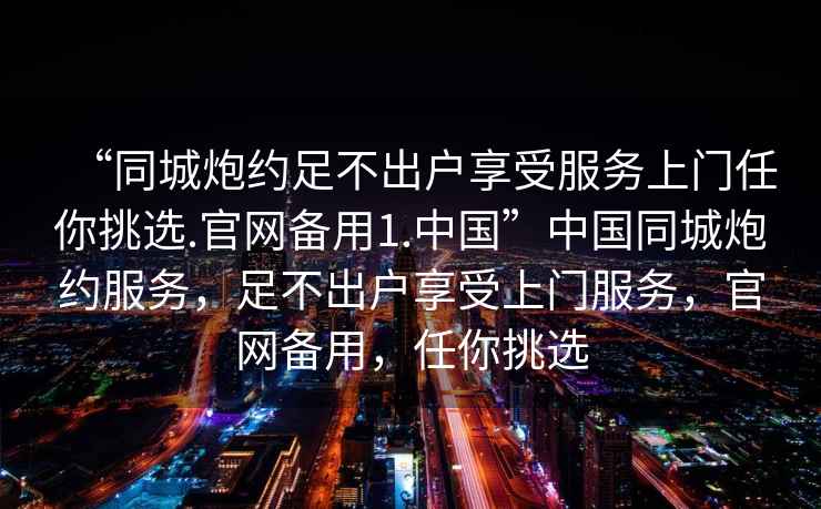 “同城炮約足不出戶(hù)享受服務(wù)上門(mén)任你挑選.官網(wǎng)備用1.中國”中國同城炮約服務(wù)，足不出戶(hù)享受上門(mén)服務(wù)，官網(wǎng)備用，任你挑選