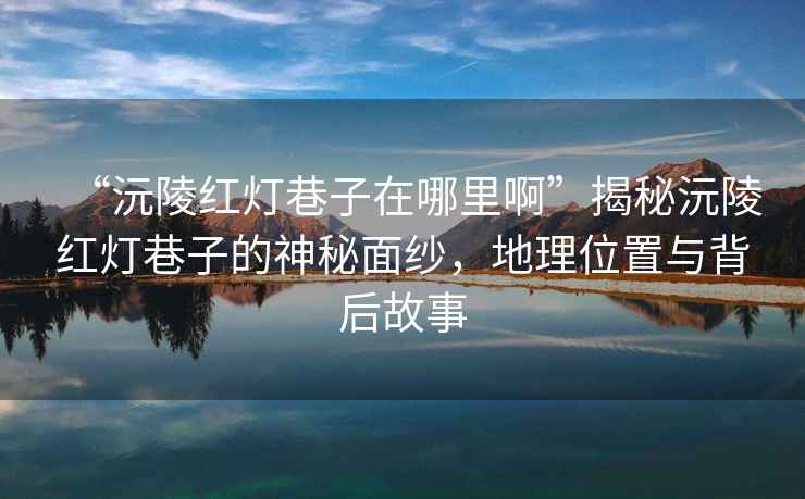 “沅陵紅燈巷子在哪里啊”揭秘沅陵紅燈巷子的神秘面紗，地理位置與背后故事