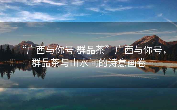 “廣西與你號 群品茶”廣西與你號，群品茶與山水間的詩(shī)意畫(huà)卷