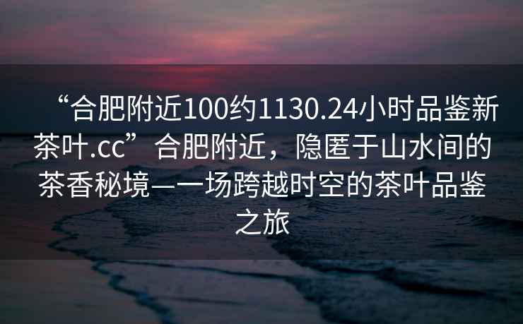 “合肥附近100約1130.24小時(shí)品鑒新茶葉.cc”合肥附近，隱匿于山水間的茶香秘境—一場(chǎng)跨越時(shí)空的茶葉品鑒之旅
