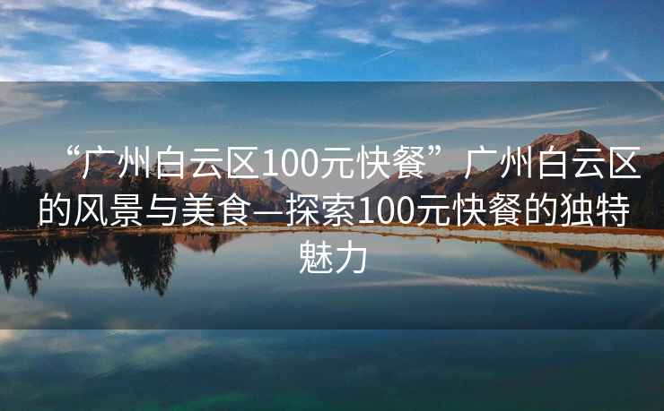 “廣州白云區100元快餐”廣州白云區的風(fēng)景與美食—探索100元快餐的獨特魅力