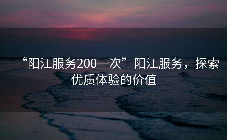 “陽(yáng)江服務(wù)200一次”陽(yáng)江服務(wù)，探索優(yōu)質(zhì)體驗的價(jià)值