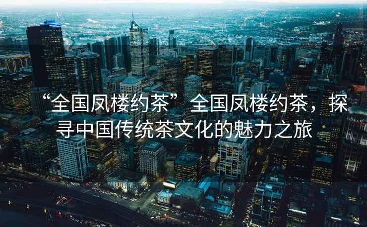 “全國鳳樓約茶”全國鳳樓約茶，探尋中國傳統茶文化的魅力之旅