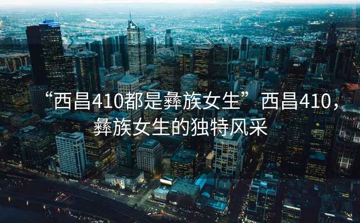 “西昌410都是彝族女生”西昌410，彝族女生的獨特風(fēng)采