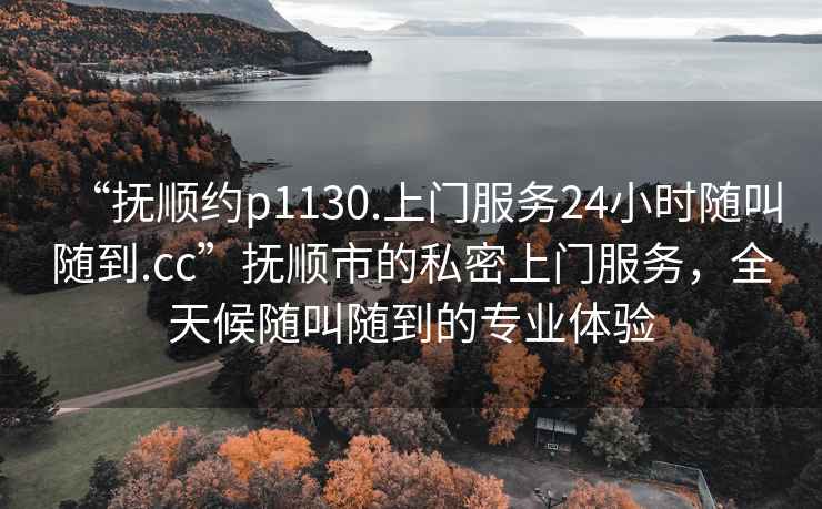 “撫順約p1130.上門(mén)服務(wù)24小時(shí)隨叫隨到.cc”撫順市的私密上門(mén)服務(wù)，全天候隨叫隨到的專(zhuān)業(yè)體驗
