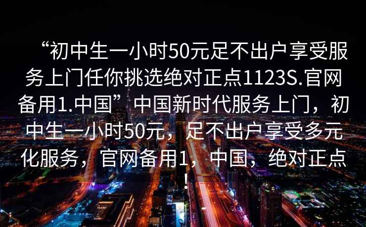 “初中生一小時(shí)50元足不出戶(hù)享受服務(wù)上門(mén)任你挑選絕對正點(diǎn)1123S.官網(wǎng)備用1.中國”中國新時(shí)代服務(wù)上門(mén)，初中生一小時(shí)50元，足不出戶(hù)享受多元化服務(wù)，官網(wǎng)備用1，中國，絕對正點(diǎn)！