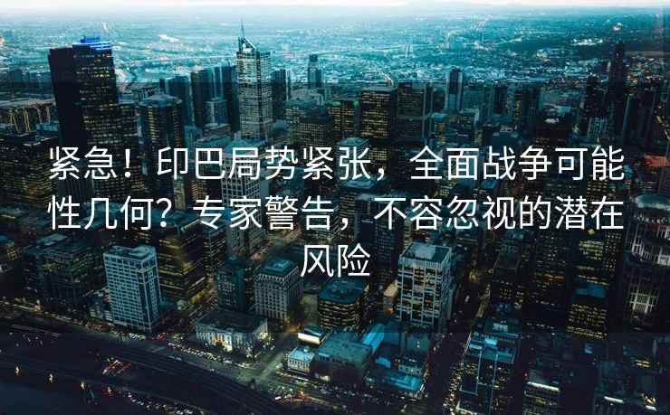 緊急！印巴局勢緊張，全面戰爭可能性幾何？專(zhuān)家警告，不容忽視的潛在風(fēng)險