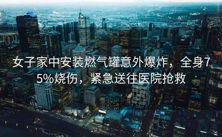 女子家中安裝燃氣罐意外爆炸，全身75%燒傷，緊急送往醫院搶救