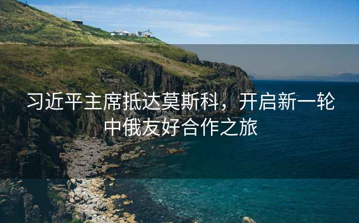 習近平主席抵達莫斯科，開(kāi)啟新一輪中俄友好合作之旅
