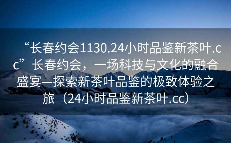 “長(cháng)春約會(huì )1130.24小時(shí)品鑒新茶葉.cc”長(cháng)春約會(huì )，一場(chǎng)科技與文化的融合盛宴—探索新茶葉品鑒的極致體驗之旅（24小時(shí)品鑒新茶葉.cc）