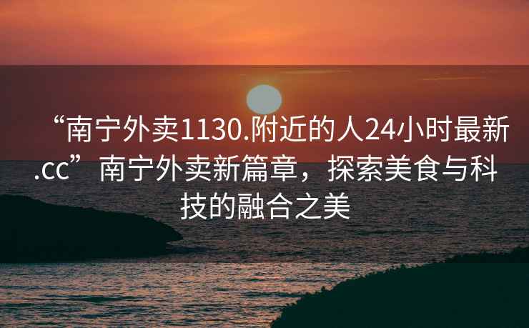 “南寧外賣(mài)1130.附近的人24小時(shí)最新.cc”南寧外賣(mài)新篇章，探索美食與科技的融合之美