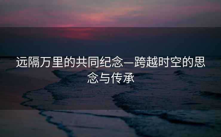 遠隔萬(wàn)里的共同紀念—跨越時(shí)空的思念與傳承