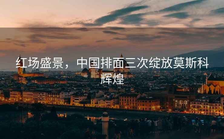 紅場(chǎng)盛景，中國排面三次綻放莫斯科輝煌
