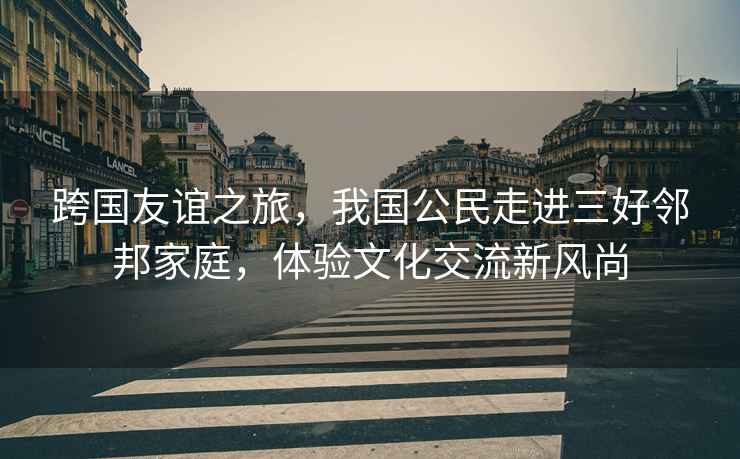 跨國友誼之旅，我國公民走進(jìn)三好鄰邦家庭，體驗文化交流新風(fēng)尚