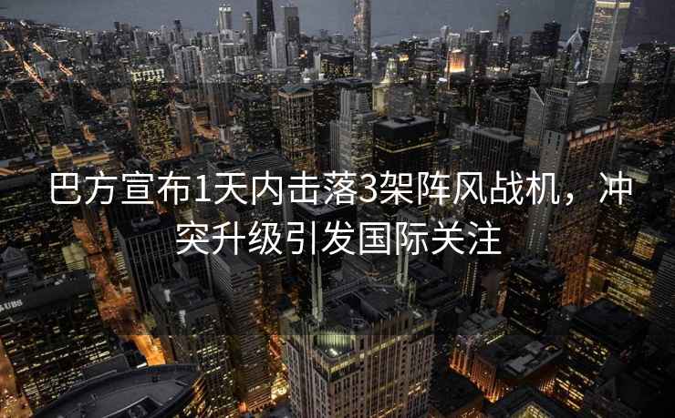 巴方宣布1天內擊落3架陣風(fēng)戰機，沖突升級引發(fā)國際關(guān)注