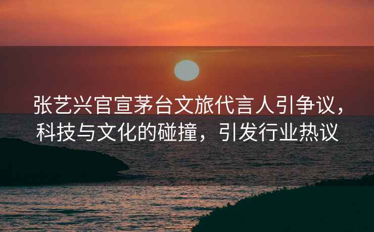 張藝興官宣茅臺文旅代言人引爭議，科技與文化的碰撞，引發(fā)行業(yè)熱議
