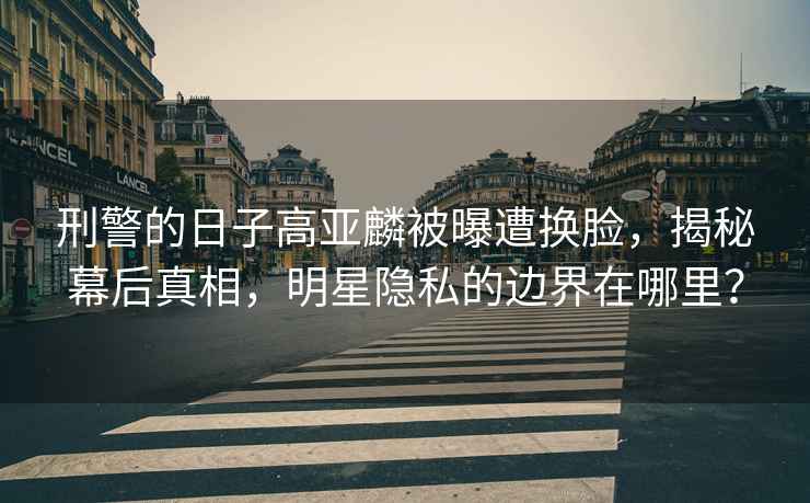 刑警的日子高亞麟被曝遭換臉，揭秘幕后真相，明星隱私的邊界在哪里？