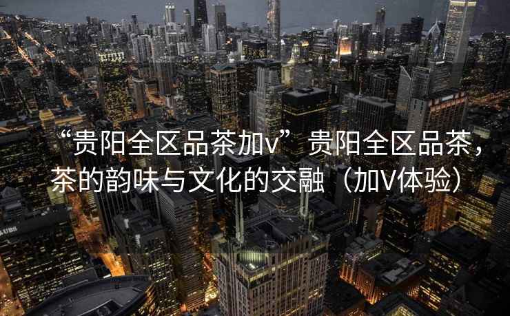 “貴陽(yáng)全區品茶加v”貴陽(yáng)全區品茶，茶的韻味與文化的交融（加V體驗）