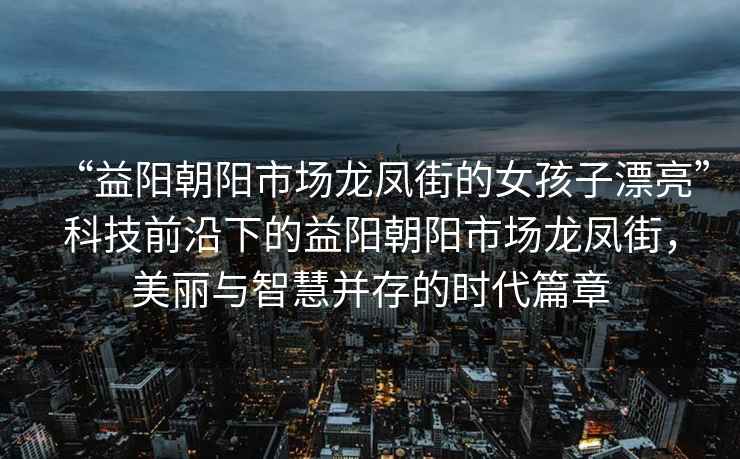 “益陽(yáng)朝陽(yáng)市場(chǎng)龍鳳街的女孩子漂亮”科技前沿下的益陽(yáng)朝陽(yáng)市場(chǎng)龍鳳街，美麗與智慧并存的時(shí)代篇章
