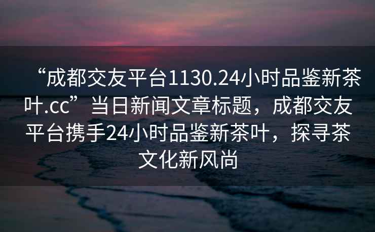“成都交友平臺1130.24小時(shí)品鑒新茶葉.cc”當日新聞文章標題，成都交友平臺攜手24小時(shí)品鑒新茶葉，探尋茶文化新風(fēng)尚
