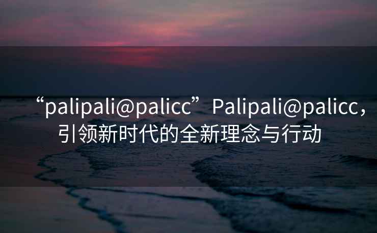 “palipali@palicc”P(pán)alipali@palicc，引領(lǐng)新時(shí)代的全新理念與行動(dòng)