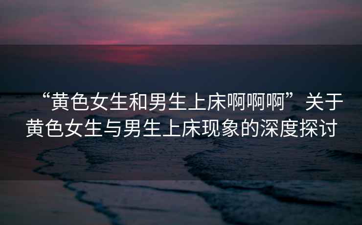 “黃色女生和男生上床啊啊啊”關(guān)于黃色女生與男生上床現象的深度探討