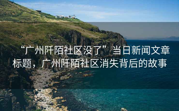 “廣州阡陌社區沒(méi)了”當日新聞文章標題，廣州阡陌社區消失背后的故事