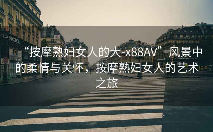“按摩熟婦女人的大-x88AV”風(fēng)景中的柔情與關(guān)懷，按摩熟婦女人的藝術(shù)之旅