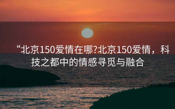 “北京150愛(ài)情在哪?北京150愛(ài)情，科技之都中的情感尋覓與融合