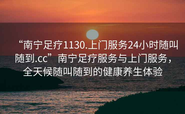 “南寧足療1130.上門(mén)服務(wù)24小時(shí)隨叫隨到.cc”南寧足療服務(wù)與上門(mén)服務(wù)，全天候隨叫隨到的健康養生體驗