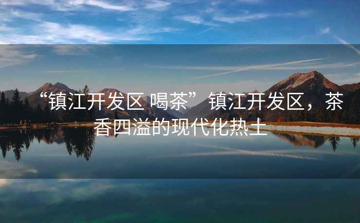 “鎮江開(kāi)發(fā)區 喝茶”鎮江開(kāi)發(fā)區，茶香四溢的現代化熱土