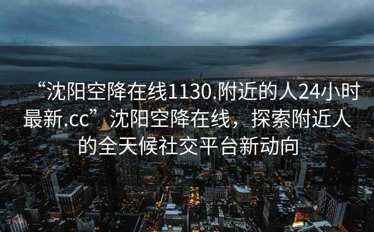 “沈陽(yáng)空降在線(xiàn)1130.附近的人24小時(shí)最新.cc”沈陽(yáng)空降在線(xiàn)，探索附近人的全天候社交平臺新動(dòng)向