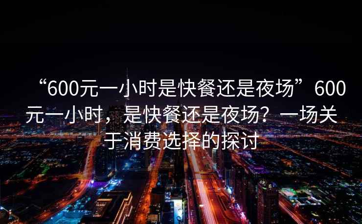 “600元一小時(shí)是快餐還是夜場(chǎng)”600元一小時(shí)，是快餐還是夜場(chǎng)？一場(chǎng)關(guān)于消費選擇的探討