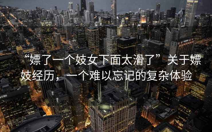 “嫖了一個(gè)妓女下面太滑了”關(guān)于嫖妓經(jīng)歷，一個(gè)難以忘記的復雜體驗