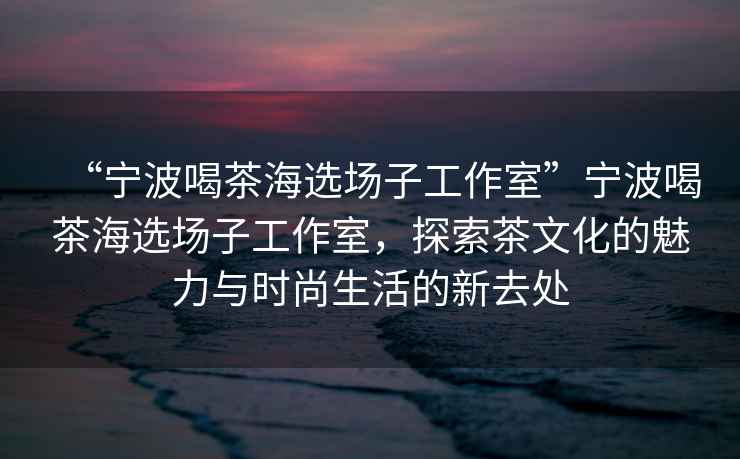 “寧波喝茶海選場(chǎng)子工作室”寧波喝茶海選場(chǎng)子工作室，探索茶文化的魅力與時(shí)尚生活的新去處