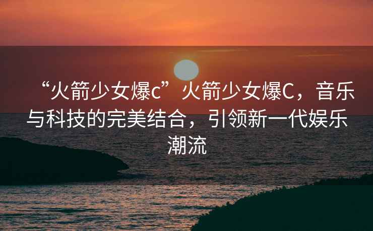 “火箭少女爆c”火箭少女爆C，音樂(lè )與科技的完美結合，引領(lǐng)新一代娛樂(lè )潮流