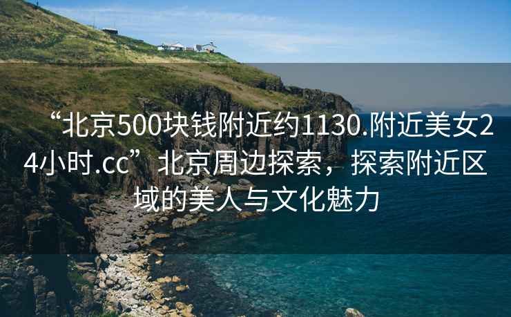 “北京500塊錢(qián)附近約1130.附近美女24小時(shí).cc”北京周邊探索，探索附近區域的美人與文化魅力