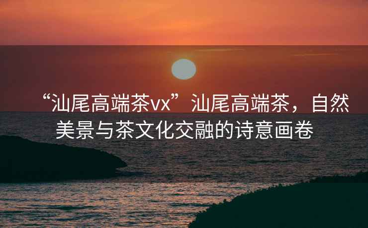 “汕尾高端茶vx”汕尾高端茶，自然美景與茶文化交融的詩(shī)意畫(huà)卷