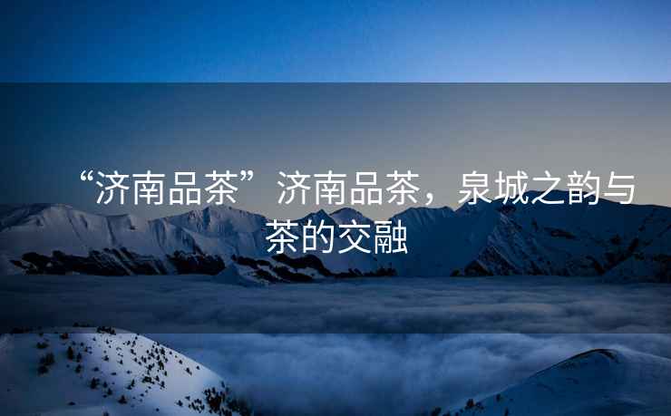 “濟南品茶”濟南品茶，泉城之韻與茶的交融