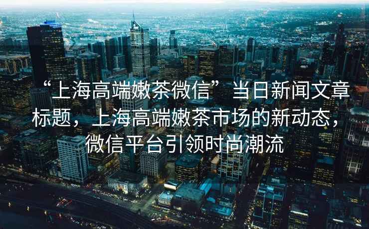 “上海高端嫩茶微信”當日新聞文章標題，上海高端嫩茶市場(chǎng)的新動(dòng)態(tài)，微信平臺引領(lǐng)時(shí)尚潮流