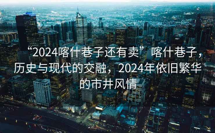 “2024喀什巷子還有賣(mài)”喀什巷子，歷史與現代的交融，2024年依舊繁華的市井風(fēng)情