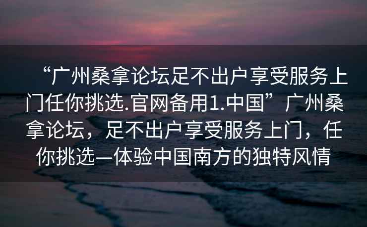 “廣州桑拿論壇足不出戶(hù)享受服務(wù)上門(mén)任你挑選.官網(wǎng)備用1.中國”廣州桑拿論壇，足不出戶(hù)享受服務(wù)上門(mén)，任你挑選—體驗中國南方的獨特風(fēng)情