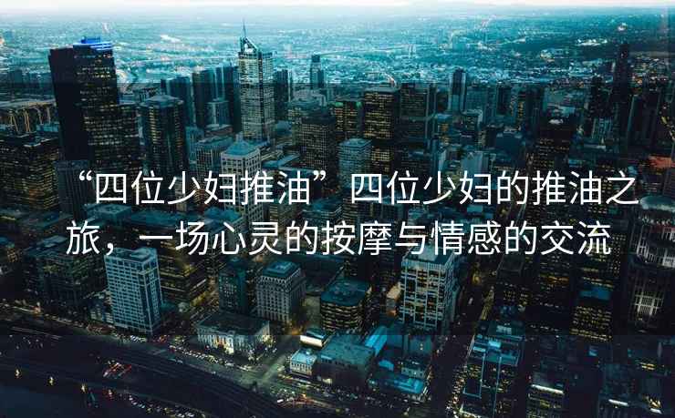 “四位少婦推油”四位少婦的推油之旅，一場(chǎng)心靈的按摩與情感的交流