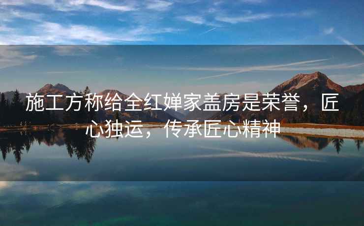 施工方稱(chēng)給全紅嬋家蓋房是榮譽(yù)，匠心獨運，傳承匠心精神