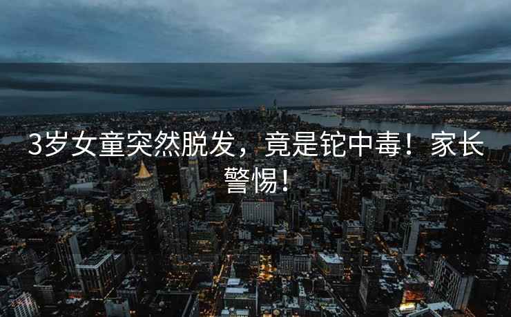 3歲女童突然脫發(fā)，竟是鉈中毒！家長(cháng)警惕！