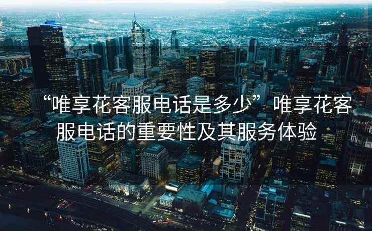 “唯享花客服電話(huà)是多少”唯享花客服電話(huà)的重要性及其服務(wù)體驗