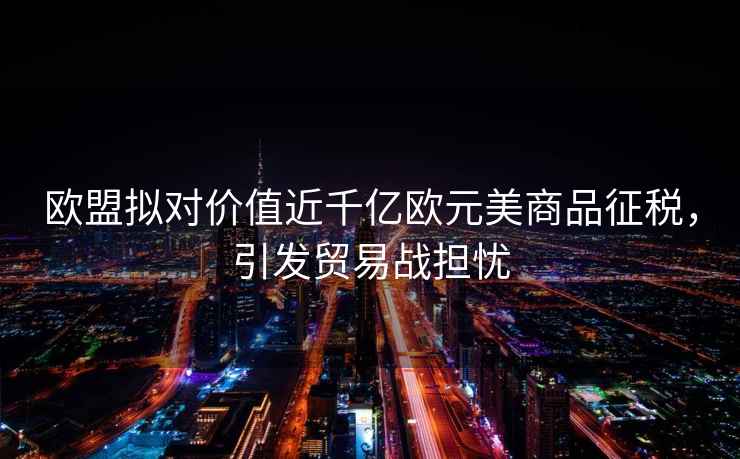歐盟擬對價(jià)值近千億歐元美商品征稅，引發(fā)貿易戰擔憂(yōu)