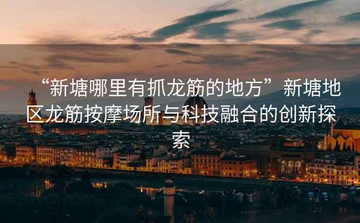 “新塘哪里有抓龍筋的地方”新塘地區龍筋按摩場(chǎng)所與科技融合的創(chuàng  )新探索